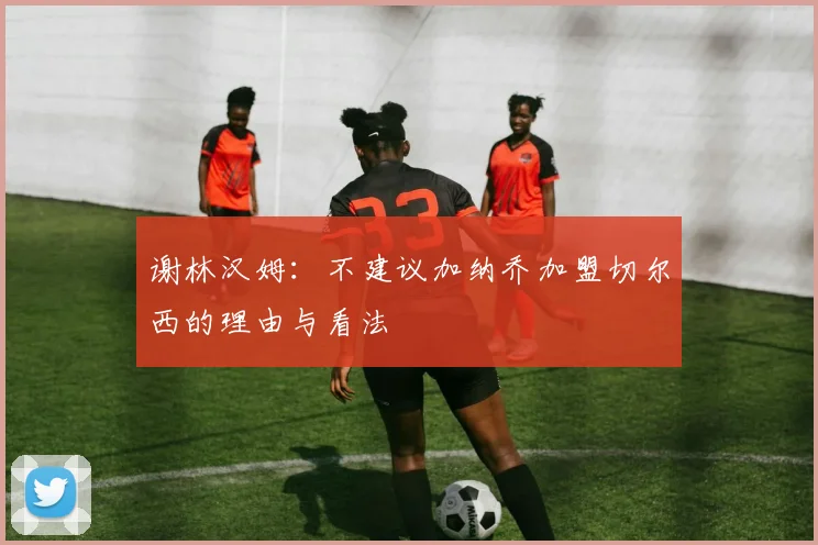 谢林汉姆：不建议加纳乔加盟切尔西的理由与看法