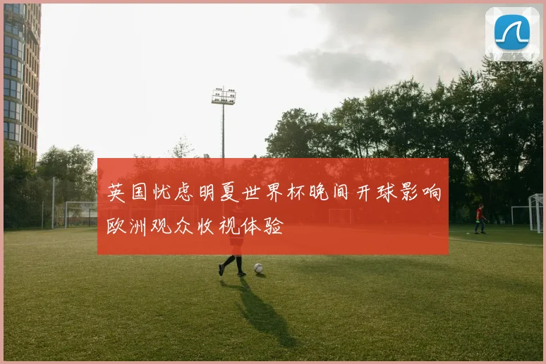 英国忧虑明夏世界杯晚间开球影响欧洲观众收视体验