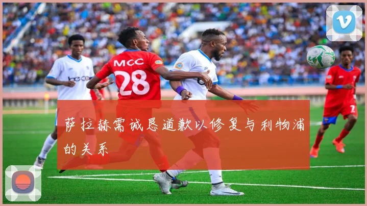 萨拉赫需诚恳道歉以修复与利物浦的关系