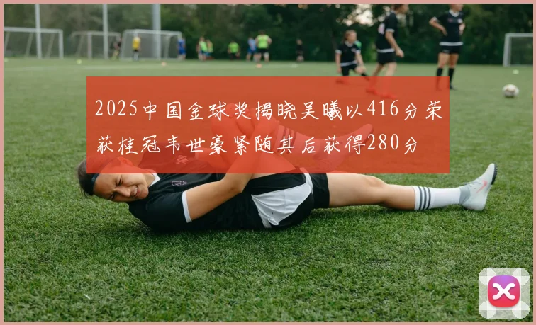 2025中国金球奖揭晓吴曦以416分荣获桂冠韦世豪紧随其后获得280分