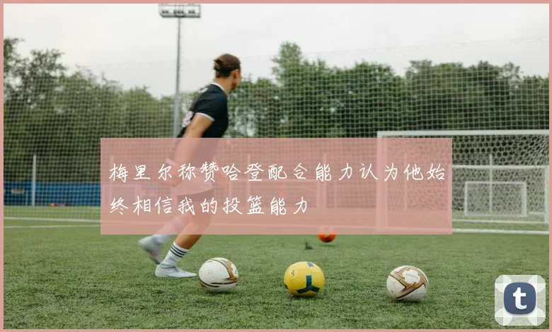 梅里尔称赞哈登配合能力认为他始终相信我的投篮能力