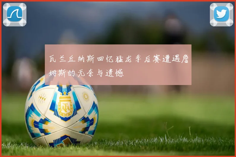 瓦兰丘纳斯回忆猛龙季后赛遭遇詹姆斯的无奈与遗憾