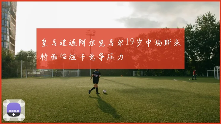 皇马追逐阿尔克马尔19岁中场斯米特面临纽卡竞争压力