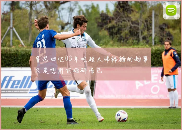 鲁尼回忆03年吃超大棒棒糖的趣事只是想用它砸碎而已