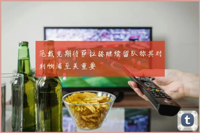 范戴克期待萨拉赫继续留队称其对利物浦至关重要