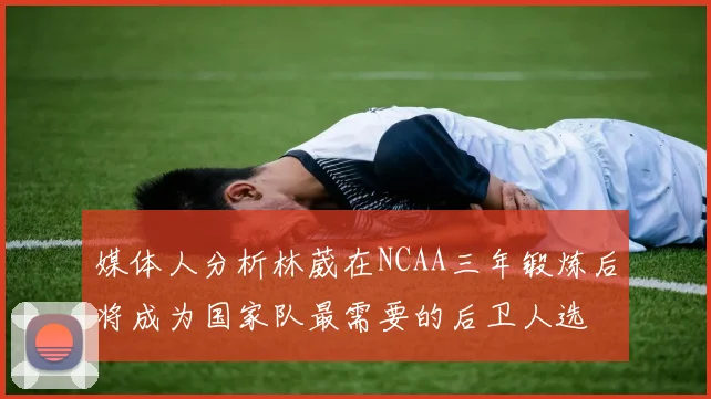 媒体人分析林葳在NCAA三年锻炼后将成为国家队最需要的后卫人选