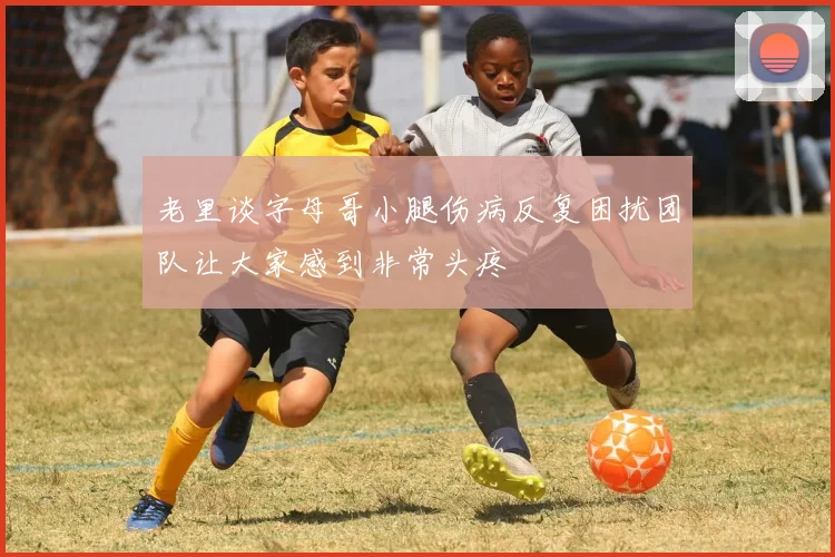 老里谈字母哥小腿伤病反复困扰团队让大家感到非常头疼