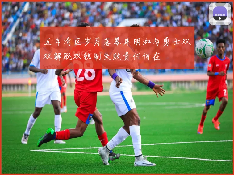 五年湾区岁月落幕库明加与勇士双双解脱双轨制失败责任何在