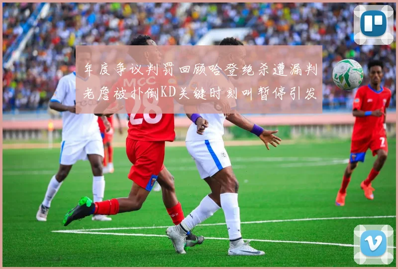 年度争议判罚回顾哈登绝杀遭漏判老詹被扑倒KD关键时刻叫暂停引发热议
