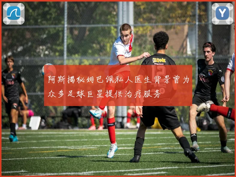 阿斯揭秘姆巴佩私人医生背景曾为众多足球巨星提供治疗服务