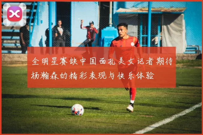 全明星赛缺中国面孔美女记者期待杨瀚森的精彩表现与快乐体验