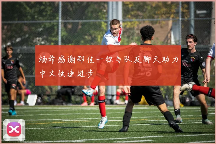 杨希感谢邵佳一称与队友聊天助力中文快速进步