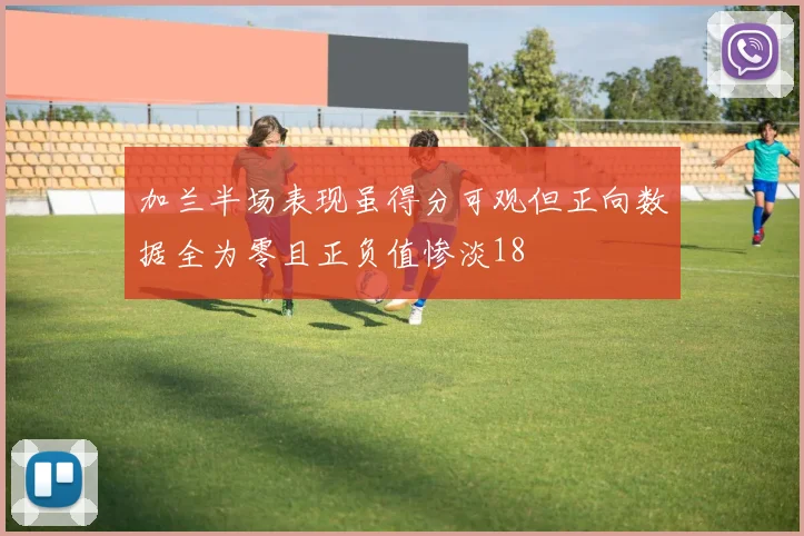 加兰半场表现虽得分可观但正向数据全为零且正负值惨淡18