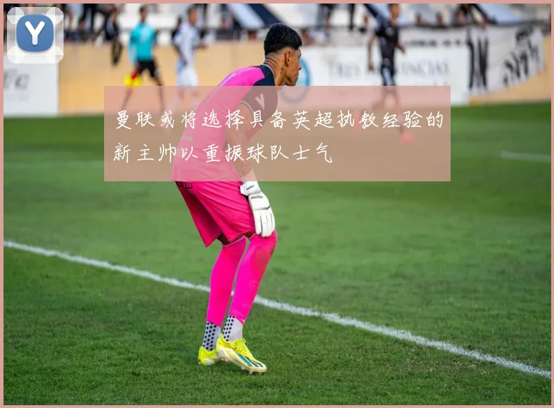 曼联或将选择具备英超执教经验的新主帅以重振球队士气