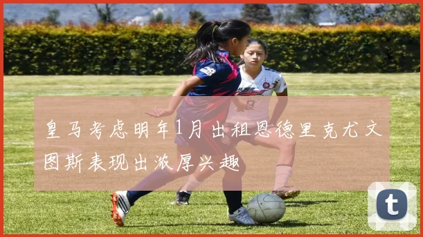 皇马考虑明年1月出租恩德里克尤文图斯表现出浓厚兴趣