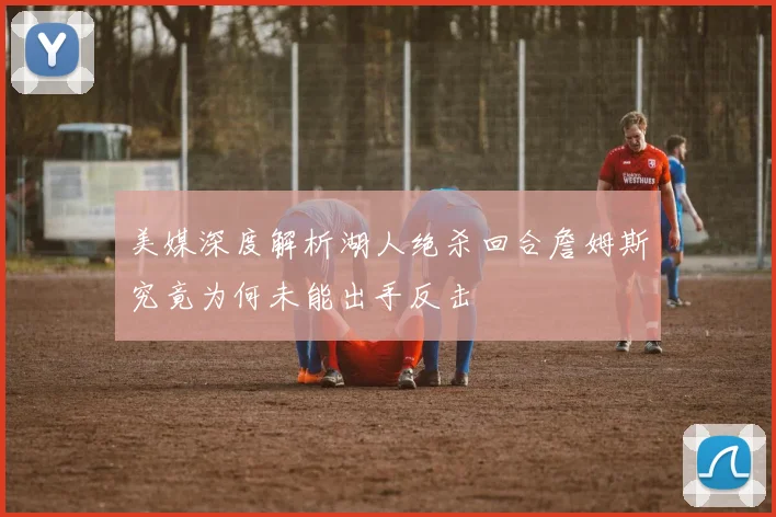 美媒深度解析湖人绝杀回合詹姆斯究竟为何未能出手反击