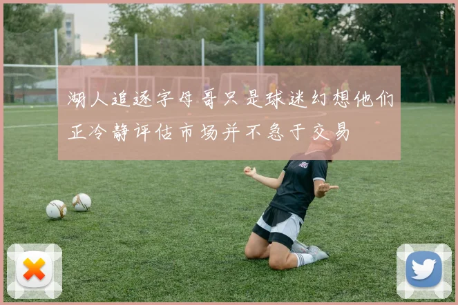 湖人追逐字母哥只是球迷幻想他们正冷静评估市场并不急于交易