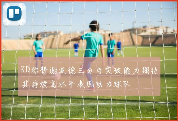 KD称赞谢泼德三分与突破能力期待其持续高水平表现助力球队