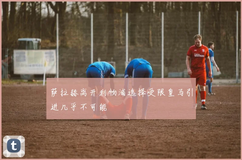 萨拉赫离开利物浦选择受限皇马引进几乎不可能