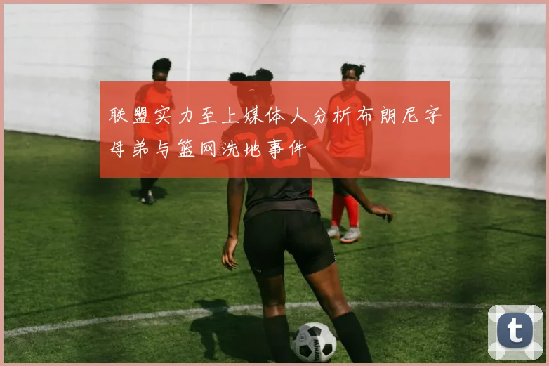 联盟实力至上媒体人分析布朗尼字母弟与篮网洗地事件