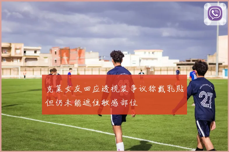 克莱女友回应透视装争议称戴乳贴但仍未能遮住敏感部位