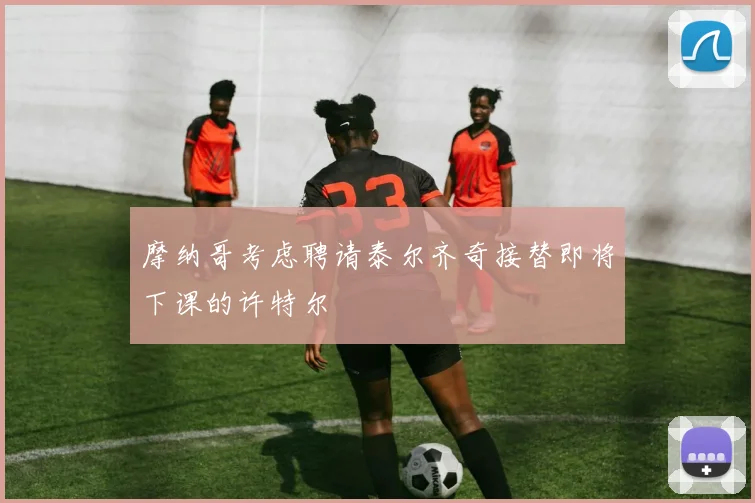 摩纳哥考虑聘请泰尔齐奇接替即将下课的许特尔