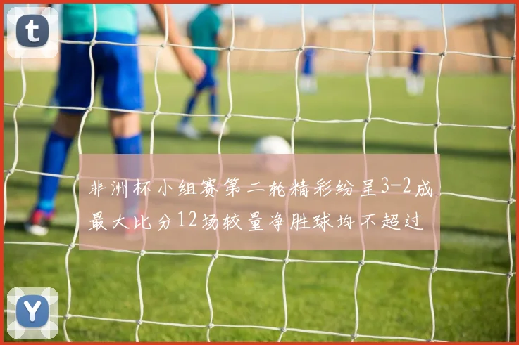 非洲杯小组赛第二轮精彩纷呈3-2成最大比分12场较量净胜球均不超过1球