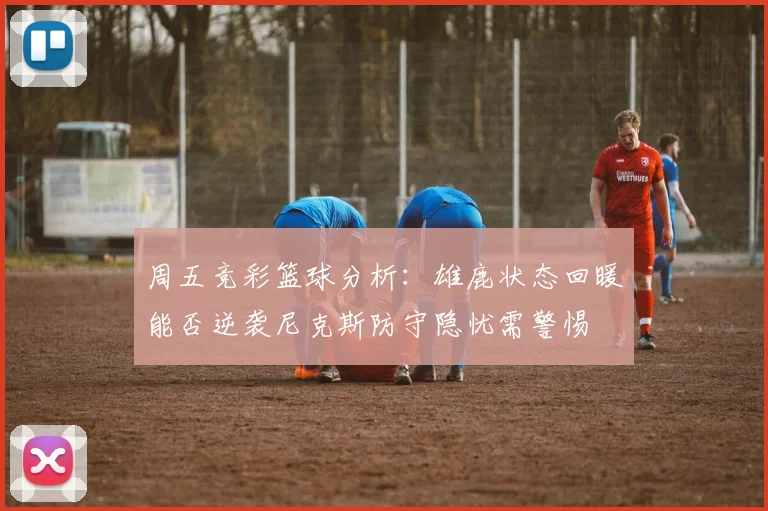 周五竞彩篮球分析：雄鹿状态回暖能否逆袭尼克斯防守隐忧需警惕