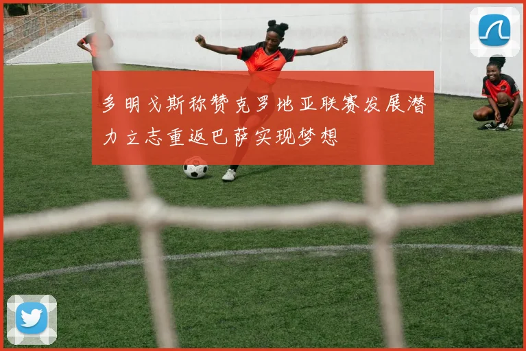 多明戈斯称赞克罗地亚联赛发展潜力立志重返巴萨实现梦想