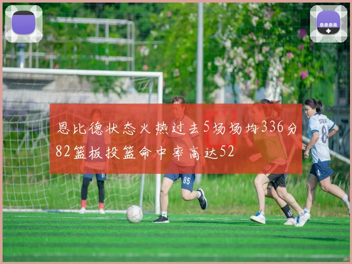 恩比德状态火热过去5场场均336分82篮板投篮命中率高达52