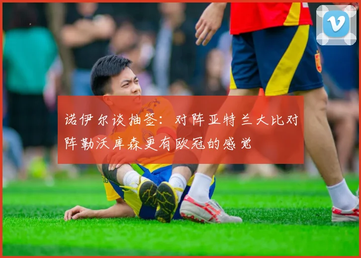 诺伊尔谈抽签：对阵亚特兰大比对阵勒沃库森更有欧冠的感觉