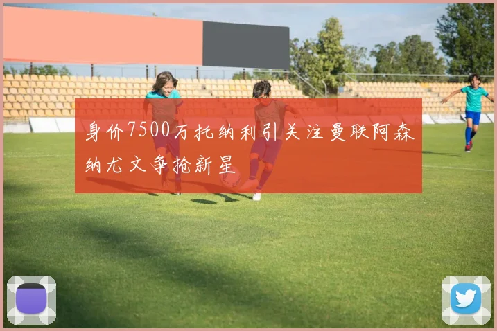 身价7500万托纳利引关注曼联阿森纳尤文争抢新星