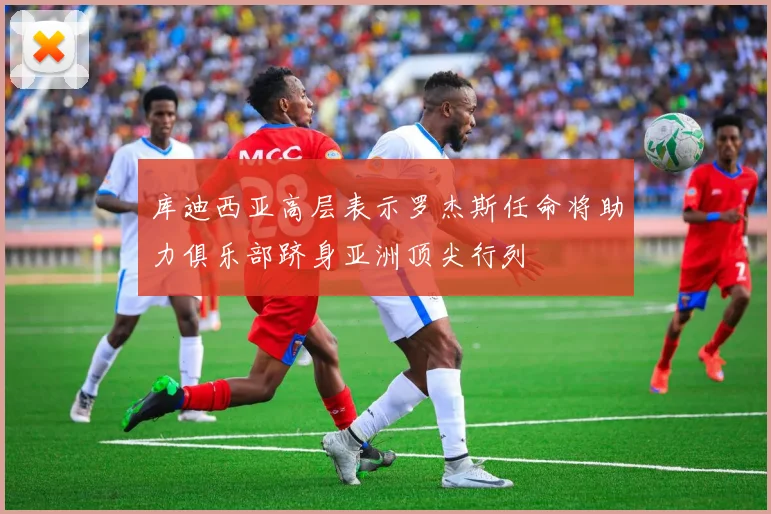 库迪西亚高层表示罗杰斯任命将助力俱乐部跻身亚洲顶尖行列
