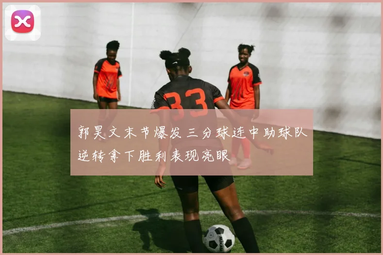 郭昊文末节爆发三分球连中助球队逆转拿下胜利表现亮眼
