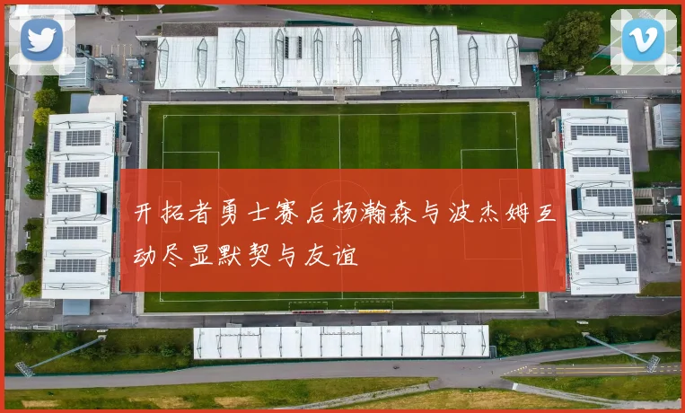 开拓者勇士赛后杨瀚森与波杰姆互动尽显默契与友谊