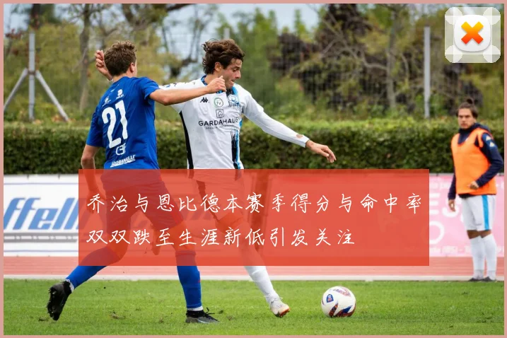 乔治与恩比德本赛季得分与命中率双双跌至生涯新低引发关注
