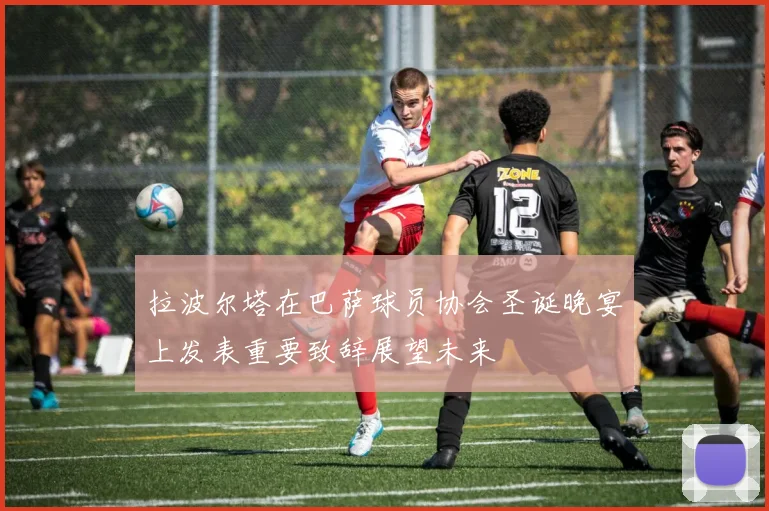 拉波尔塔在巴萨球员协会圣诞晚宴上发表重要致辞展望未来