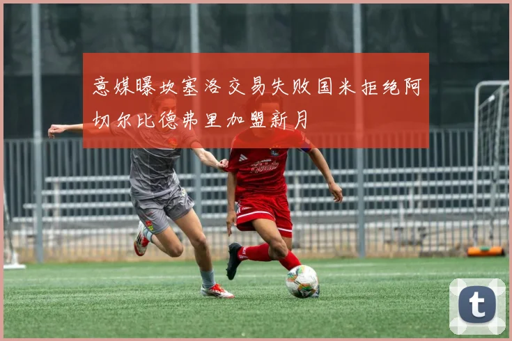 意媒曝坎塞洛交易失败国米拒绝阿切尔比德弗里加盟新月