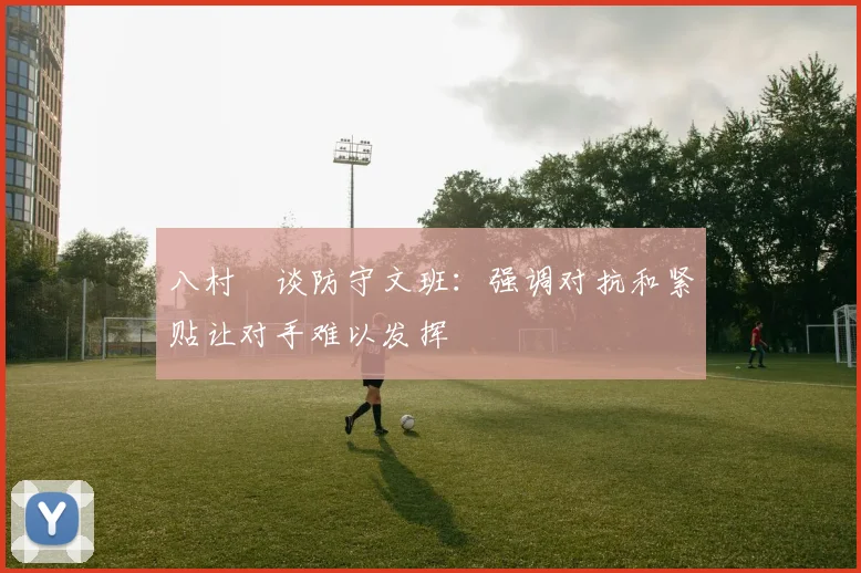 八村塁谈防守文班：强调对抗和紧贴让对手难以发挥